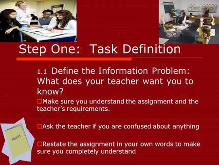 Step One: Task Definition 1.1 Define the Information Problem: What does your teacher want you to know?  Make sure you understand the assignment and the.