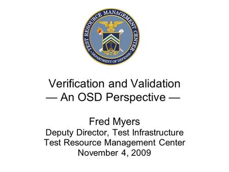 Verification and Validation — An OSD Perspective — Fred Myers Deputy Director, Test Infrastructure Test Resource Management Center November 4, 2009.
