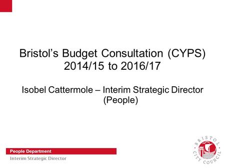 Slide 1 People Department Interim Strategic Director Bristol’s Budget Consultation (CYPS) 2014/15 to 2016/17 Isobel Cattermole – Interim Strategic Director.