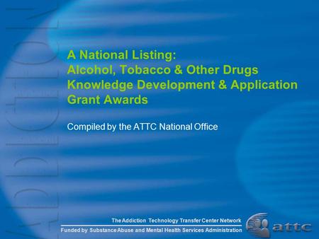 A National Listing: Alcohol, Tobacco & Other Drugs Knowledge Development & Application Grant Awards Compiled by the ATTC National Office The Addiction.