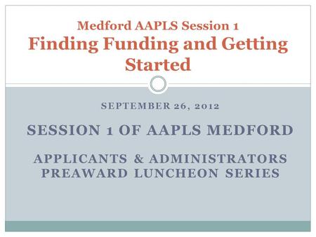 SEPTEMBER 26, 2012 SESSION 1 OF AAPLS MEDFORD APPLICANTS & ADMINISTRATORS PREAWARD LUNCHEON SERIES Medford AAPLS Session 1 Finding Funding and Getting.