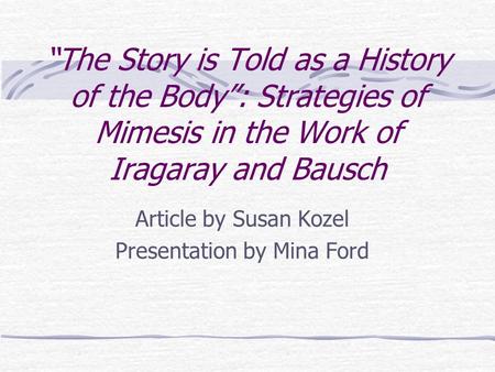 “The Story is Told as a History of the Body”: Strategies of Mimesis in the Work of Iragaray and Bausch Article by Susan Kozel Presentation by Mina Ford.