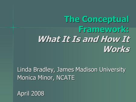 The Conceptual Framework: What It Is and How It Works Linda Bradley, James Madison University Monica Minor, NCATE April 2008.