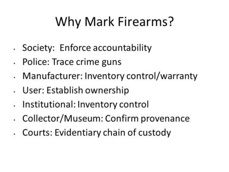 Why Mark Firearms? Society: Enforce accountability Police: Trace crime guns Manufacturer: Inventory control/warranty User: Establish ownership Institutional: