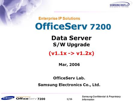 7200 Samsung Confidential & Proprietary Information Copyright 2006, All Rights Reserved. 1/16 OfficeServ 7200 Enterprise IP Solutions Data Server S/W Upgrade.