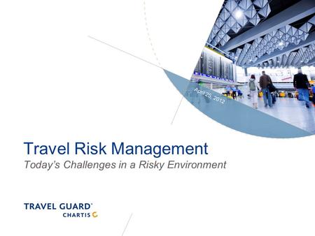 Travel Risk Management Today’s Challenges in a Risky Environment April 25, 2012.