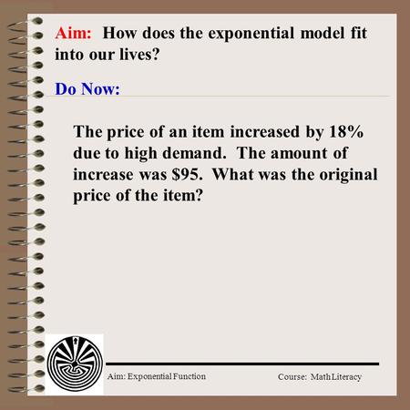 Aim: Exponential Function Course: Math Literacy Aim: How does the exponential model fit into our lives? Do Now: The price of an item increased by 18% due.