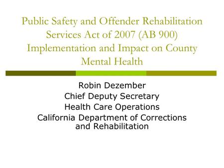 Public Safety and Offender Rehabilitation Services Act of 2007 (AB 900) Implementation and Impact on County Mental Health Robin Dezember Chief Deputy Secretary.