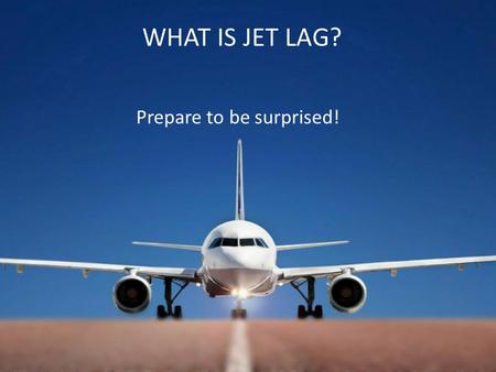 WHAT IS JET LAG? Prepare to be surprised!. A Misconception Ever since jet lag became a reported phenomena at the end of long haul flights and in the days.