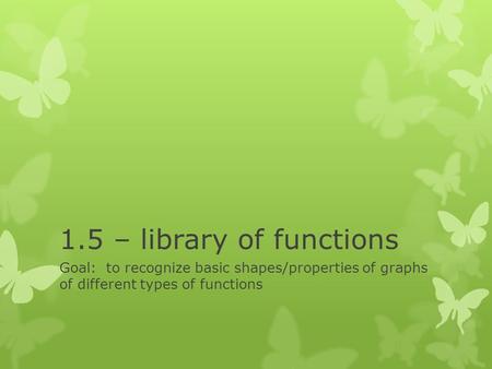 1.5 – library of functions Goal: to recognize basic shapes/properties of graphs of different types of functions.