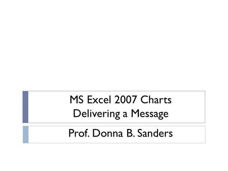 MS Excel 2007 Charts Delivering a Message Prof. Donna B. Sanders.