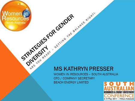 STRATEGIES FOR GENDER DIVERSITY ARE YOU READY – GETTING THE BALANCE RIGHT! MS KATHRYN PRESSER WOMEN IN RESOURCES – SOUTH AUSTRALIA CFO / COMPANY SECRETARY.
