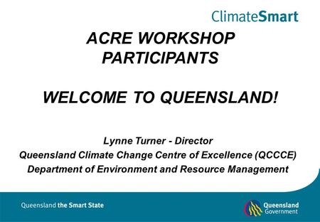 ACRE WORKSHOP PARTICIPANTS WELCOME TO QUEENSLAND! Lynne Turner - Director Queensland Climate Change Centre of Excellence (QCCCE) Department of Environment.