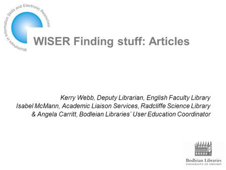 WISER Finding stuff: Articles Kerry Webb, Deputy Librarian, English Faculty Library Isabel McMann, Academic Liaison Services, Radcliffe Science Library.