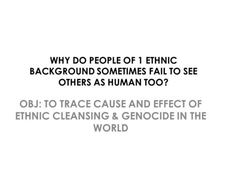 WHY DO PEOPLE OF 1 ETHNIC BACKGROUND SOMETIMES FAIL TO SEE OTHERS AS HUMAN TOO? OBJ: TO TRACE CAUSE AND EFFECT OF ETHNIC CLEANSING & GENOCIDE IN THE WORLD.