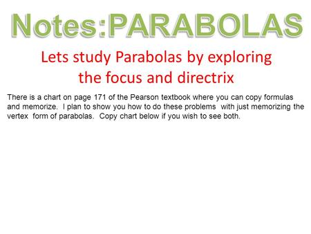 Lets study Parabolas by exploring the focus and directrix There is a chart on page 171 of the Pearson textbook where you can copy formulas and memorize.