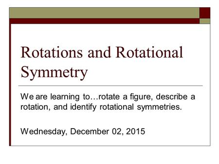 Rotations and Rotational Symmetry We are learning to…rotate a figure, describe a rotation, and identify rotational symmetries. Wednesday, December 02,