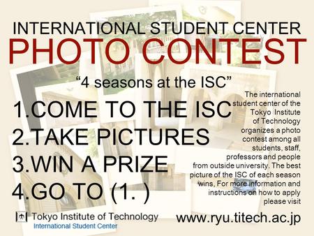 INTERNATIONAL STUDENT CENTER PHOTO CONTEST “4 seasons at the ISC” 1.COME TO THE ISC 2.TAKE PICTURES 3.WIN A PRIZE 4.GO TO (1. ) www.ryu.titech.ac.jp The.