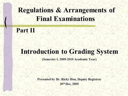 Regulations & Arrangements of Final Examinations Part II Introduction to Grading System (Semester 1, 2009-2010 Academic Year) Presented by Dr. Ricky Hou,