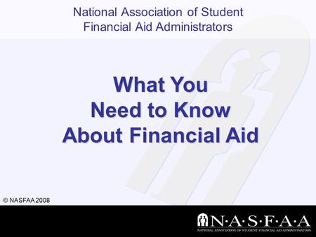 National Association of Student Financial Aid Administrators © NASFAA 2008 What You Need to Know About Financial Aid.