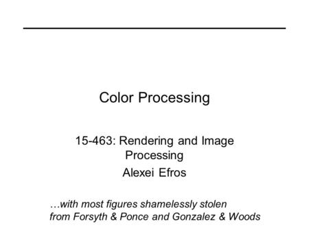 Color Processing 15-463: Rendering and Image Processing Alexei Efros …with most figures shamelessly stolen from Forsyth & Ponce and Gonzalez & Woods.