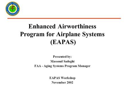 Enhanced Airworthiness Program for Airplane Systems (EAPAS) Presented by: Massoud Sadeghi FAA - Aging Systems Program Manager EAPAS Workshop November 2002.