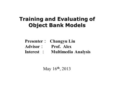 Training and Evaluating of Object Bank Models Presenter ： Changyu Liu Advisor ： Prof. Alex Interest ： Multimedia Analysis May 16 th, 2013.