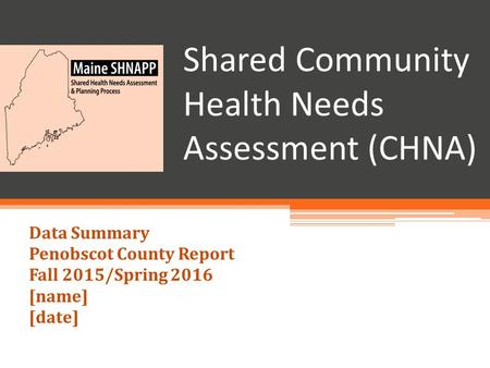 Shared Community Health Needs Assessment (CHNA) Data Summary Penobscot County Report Fall 2015/Spring 2016 [name] [date]