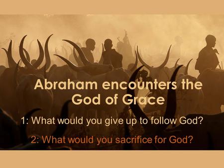 Abraham encounters the God of Grace 1: What would you give up to follow God? 2: What would you sacrifice for God?