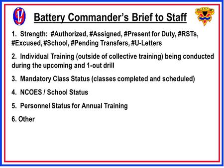 Battery Commander’s Brief to Staff 1. Strength: #Authorized, #Assigned, #Present for Duty, #RSTs, #Excused, #School, #Pending Transfers, #U-Letters 2.