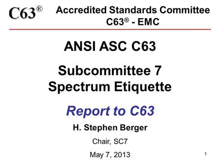 1 Accredited Standards Committee C63 ® - EMC ANSI ASC C63 Subcommittee 7 Spectrum Etiquette Report to C63 H. Stephen Berger Chair, SC7 May 7, 2013.