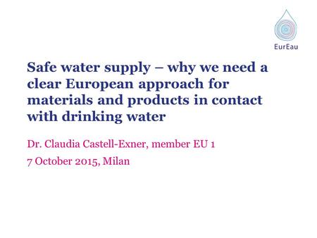 Safe water supply – why we need a clear European approach for materials and products in contact with drinking water Dr. Claudia Castell-Exner, member EU.