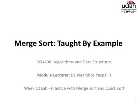 Merge Sort: Taught By Example CO1406: Algorithms and Data Structures Module Lecturer: Dr. Nearchos Paspallis Week 10 Lab - Practice with Merge sort and.