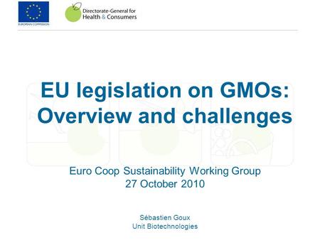 EU legislation on GMOs: Overview and challenges Euro Coop Sustainability Working Group 27 October 2010 Sébastien Goux Unit Biotechnologies.