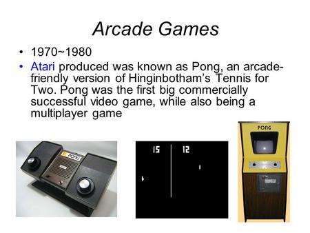 Arcade Games 1970~1980 Atari produced was known as Pong, an arcade- friendly version of Hinginbotham’s Tennis for Two. Pong was the first big commercially.