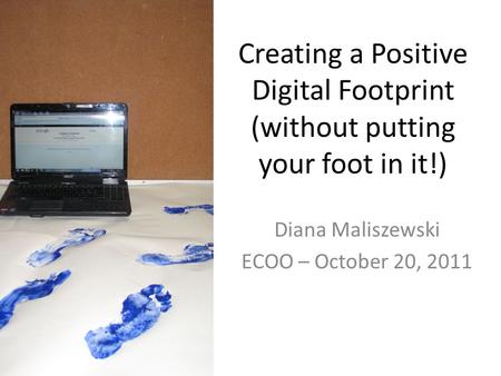 Creating a Positive Digital Footprint (without putting your foot in it!) Diana Maliszewski ECOO – October 20, 2011.