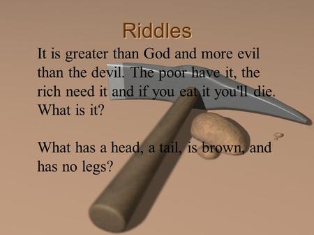 Riddles It is greater than God and more evil than the devil. The poor have it, the rich need it and if you eat it you'll die. What is it? What has a head,