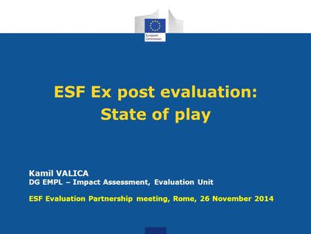 ESF Ex post evaluation: State of play Kamil VALICA DG EMPL – Impact Assessment, Evaluation Unit ESF Evaluation Partnership meeting, Rome, 26 November 2014.