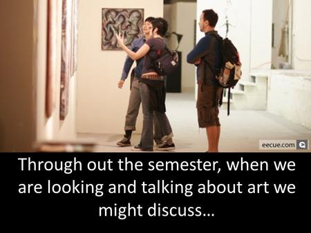 Through out the semester, when we are looking and talking about art we might discuss…