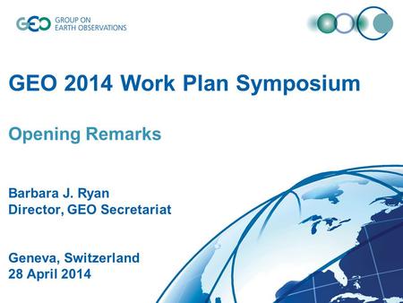 GEO 2014 Work Plan Symposium Opening Remarks Barbara J. Ryan Director, GEO Secretariat Geneva, Switzerland 28 April 2014.