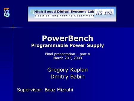 PowerBench Programmable Power Supply Final presentation – part A March 20 th, 2009 Gregory Kaplan Dmitry Babin Supervisor: Boaz Mizrahi.