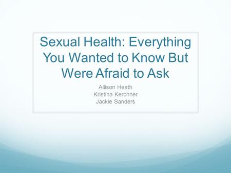 Sexual Health: Everything You Wanted to Know But Were Afraid to Ask Allison Heath Kristina Kerchner Jackie Sanders.