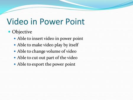 Video in Power Point Objective Able to insert video in power point Able to make video play by itself Able to change volume of video Able to cut out part.