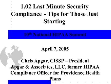 1 1.02 Last Minute Security Compliance - Tips for Those Just Starting 10 th National HIPAA Summit April 7, 2005 Chris Apgar, CISSP – President Apgar &