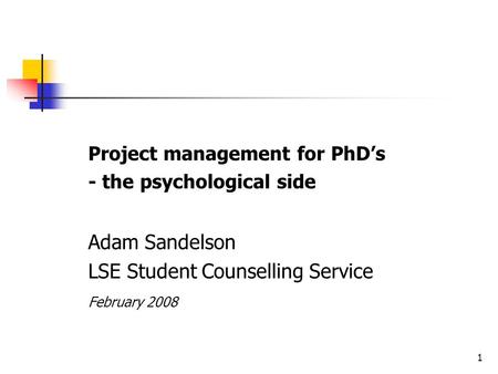 1 Project management for PhD’s - the psychological side Adam Sandelson LSE Student Counselling Service February 2008.