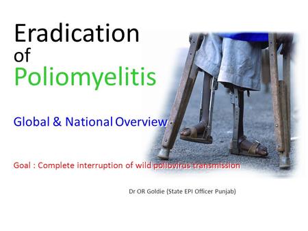 Eradication of Poliomyelitis Global & National Overview Goal : Complete interruption of wild poliovirus transmission Dr OR Goldie (State EPI Officer Punjab)