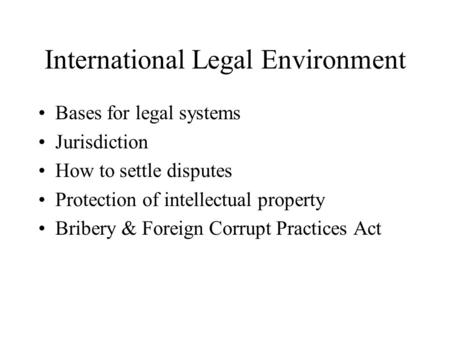 International Legal Environment Bases for legal systems Jurisdiction How to settle disputes Protection of intellectual property Bribery & Foreign Corrupt.