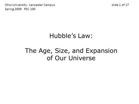 Ohio University - Lancaster Campus slide 1 of 17 Spring 2009 PSC 100 Hubble’s Law: The Age, Size, and Expansion of Our Universe.