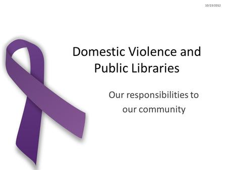 Domestic Violence and Public Libraries Our responsibilities to our community 10/23/2012.