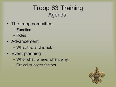 Troop 63 Training Agenda: The troop committee –Function –Roles Advancement –What it is, and is not. Event planning –Who, what, where, when, why. –Critical.